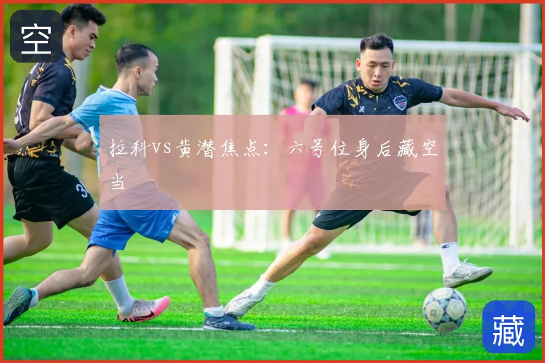 拉科vs黄潜焦点：六号位身后藏空当
