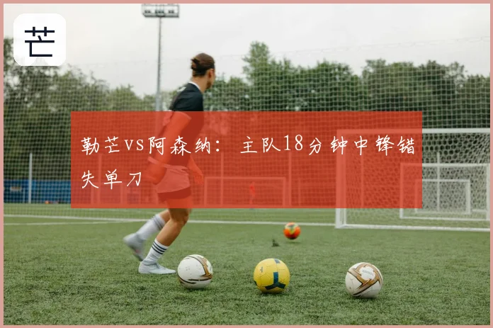 勒芒vs阿森纳：主队18分钟中锋错失单刀