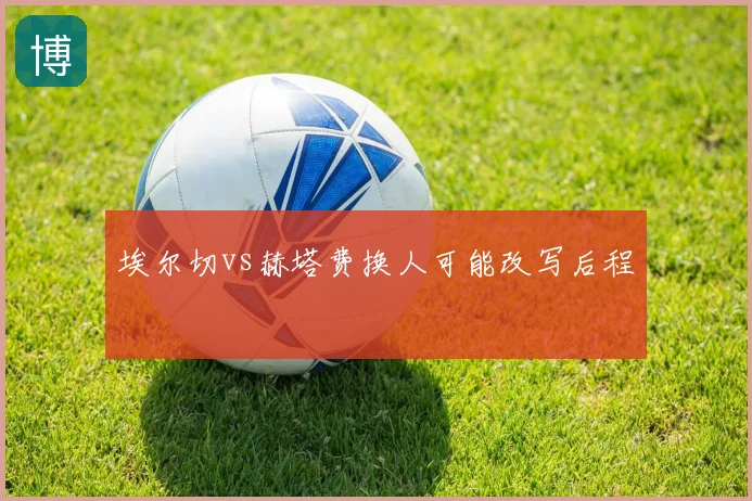 埃尔切vs赫塔费换人可能改写后程
