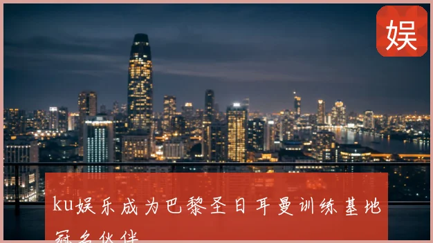 ku娱乐成为巴黎圣日耳曼训练基地冠名伙伴